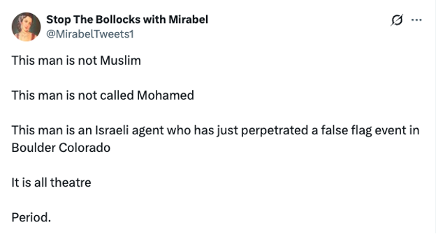 Screenshot of a post on X (formerly Twitter) from the account “Stop The Bollocks with Mirabel” (@MirabelTweets1). The post claims: “This man is not Muslim. This man is not called Mohamed. This man is an Israeli agent who has just perpetrated a false flag event in Boulder Colorado. It is all theatre. Period.” The post denies the identity of the Boulder attacker and promotes a conspiracy theory suggesting the incident was staged.