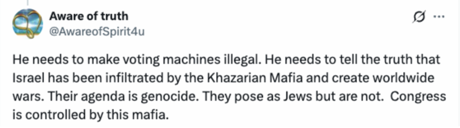 Tweet: He needs to make voting machines illegal. He needs to tell the truth that Israel has been infiltrated by the Khazarian Mafia and create worldwide wars. Their agenda is genocide. They pose as Jews but are not. Congress is controlled by this mafia. 
