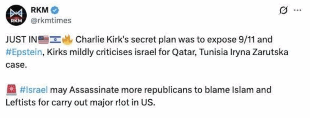 Tweet:
Just in: American Flag, Israeli Flag, Fire Emoji, Charlie Kirk's secret plan was to expose 9/11 was #Epstein, Kirks mildly criticises israel for Qatar, Tunisia Iryna Zarutska case.
Alarm emoji, #Israel may Assassinate more republicans to blame Islam and Leftists for carry out major r!ot in US.